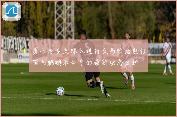 勇士与多支球队进行交易对话包括篮网鹈鹕和公牛的最新动态分析