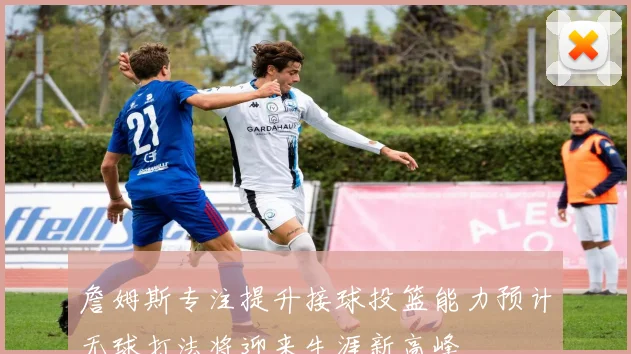 詹姆斯专注提升接球投篮能力预计无球打法将迎来生涯新高峰