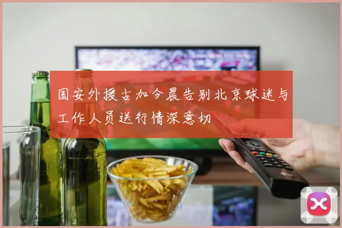 国安外援古加今晨告别北京球迷与工作人员送行情深意切