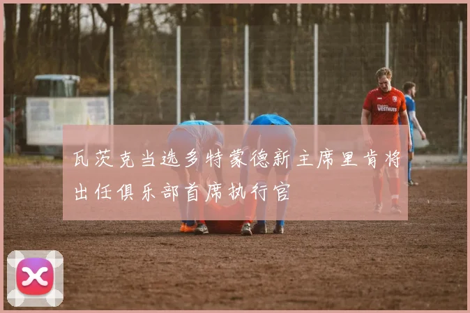 瓦茨克当选多特蒙德新主席里肯将出任俱乐部首席执行官