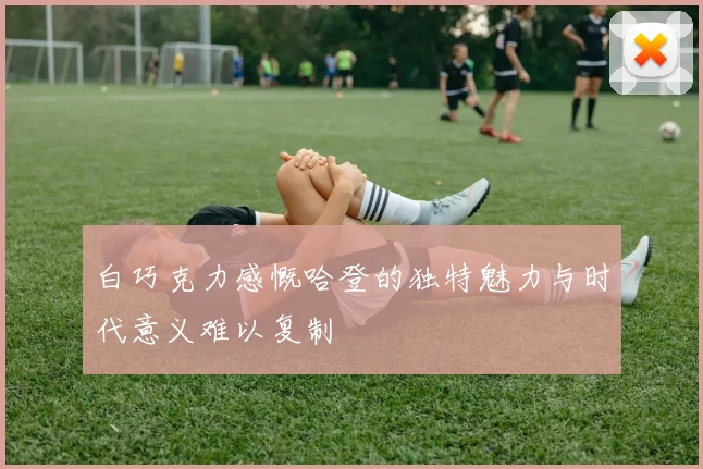 白巧克力感慨哈登的独特魅力与时代意义难以复制
