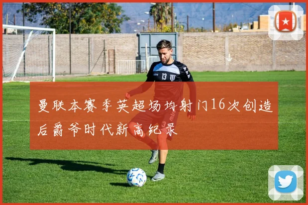 曼联本赛季英超场均射门16次创造后爵爷时代新高纪录