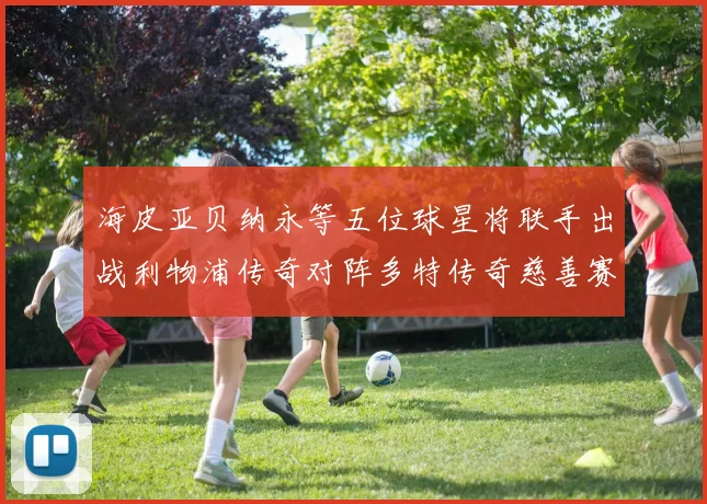 海皮亚贝纳永等五位球星将联手出战利物浦传奇对阵多特传奇慈善赛