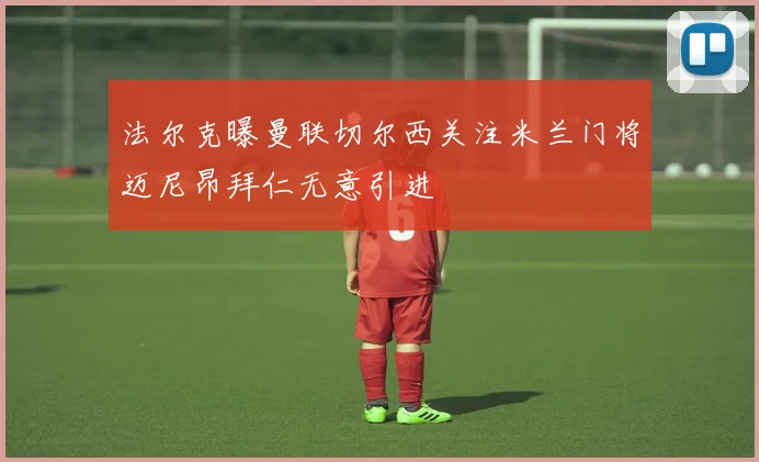 法尔克曝曼联切尔西关注米兰门将迈尼昂拜仁无意引进