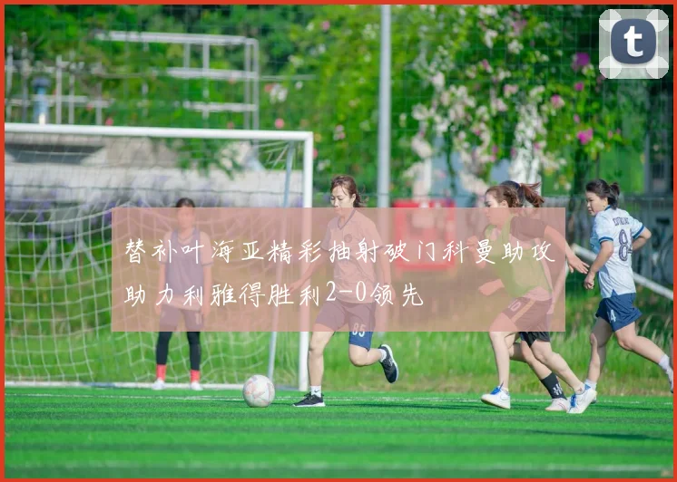 替补叶海亚精彩抽射破门科曼助攻助力利雅得胜利2-0领先