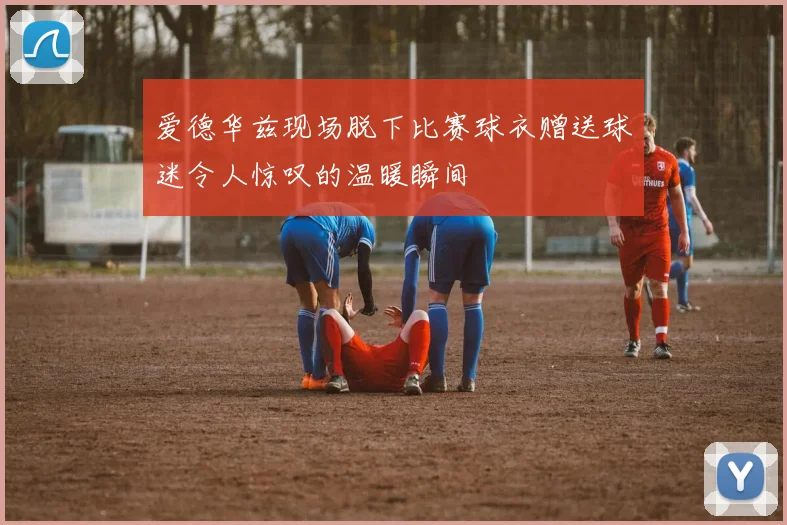 爱德华兹现场脱下比赛球衣赠送球迷令人惊叹的温暖瞬间