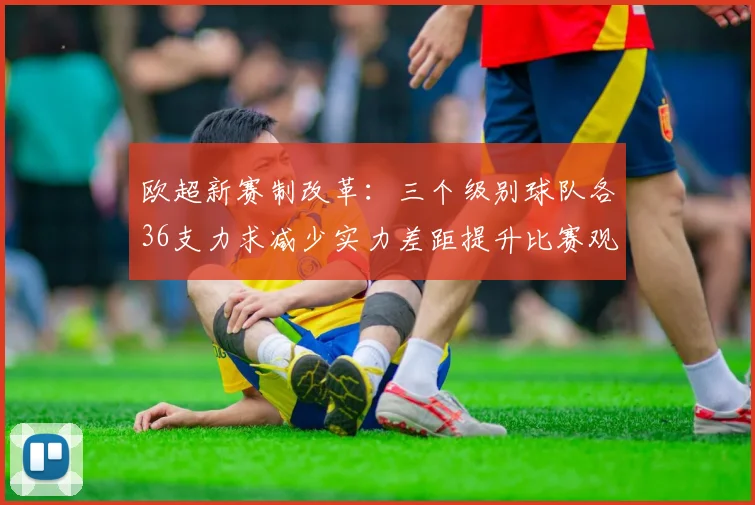 欧超新赛制改革：三个级别球队各36支力求减少实力差距提升比赛观赏性