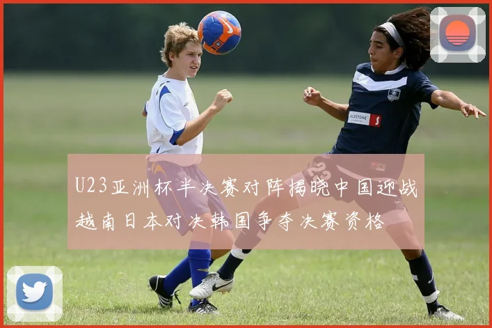 U23亚洲杯半决赛对阵揭晓中国迎战越南日本对决韩国争夺决赛资格