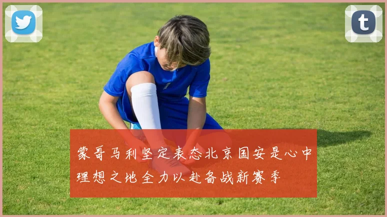 蒙哥马利坚定表态北京国安是心中理想之地全力以赴备战新赛季