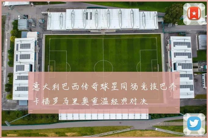 意大利巴西传奇球星同场竞技巴乔卡福罗马里奥重温经典对决
