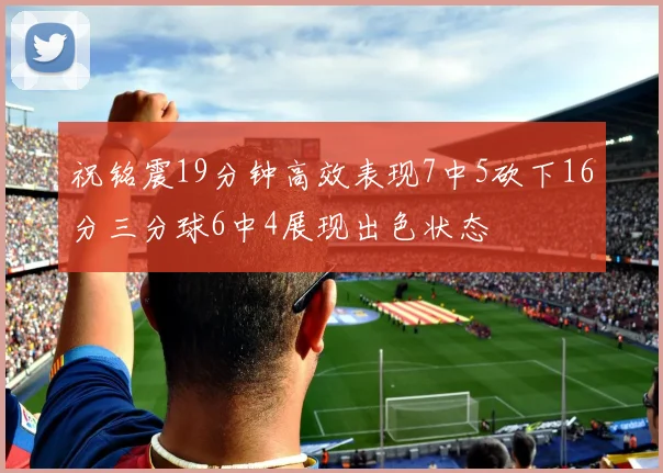 祝铭震19分钟高效表现7中5砍下16分三分球6中4展现出色状态