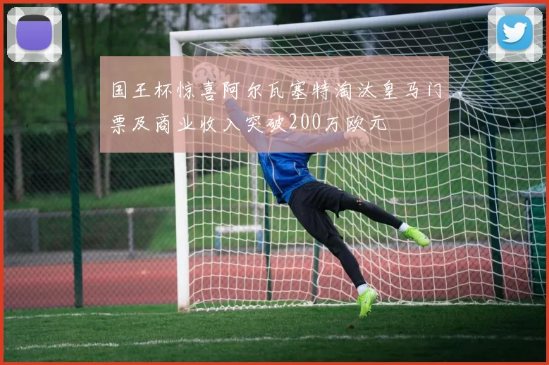 国王杯惊喜阿尔瓦塞特淘汰皇马门票及商业收入突破200万欧元