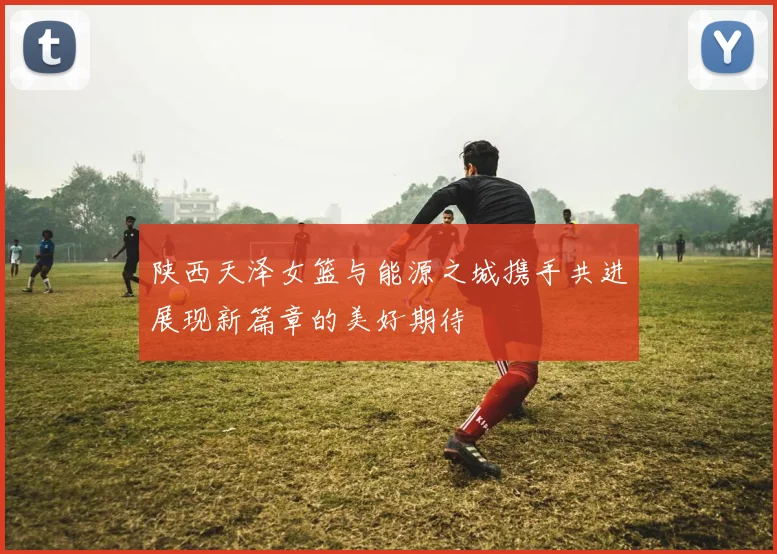 陕西天泽女篮与能源之城携手共进展现新篇章的美好期待