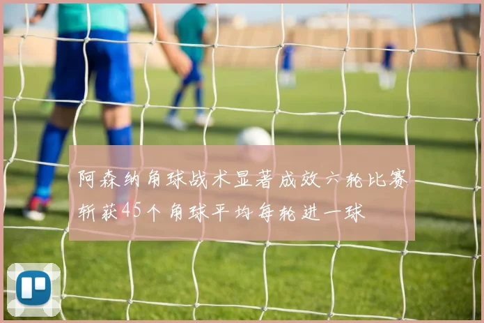 阿森纳角球战术显著成效六轮比赛斩获45个角球平均每轮进一球