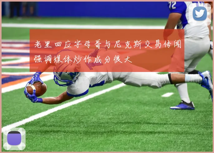 老里回应字母哥与尼克斯交易传闻强调媒体炒作成分很大