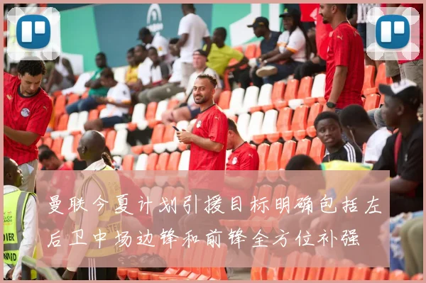 曼联今夏计划引援目标明确包括左后卫中场边锋和前锋全方位补强