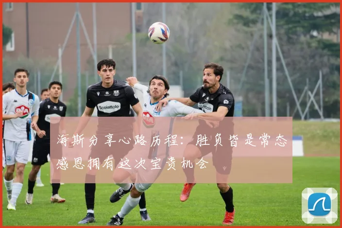 海斯分享心路历程：胜负皆是常态感恩拥有这次宝贵机会