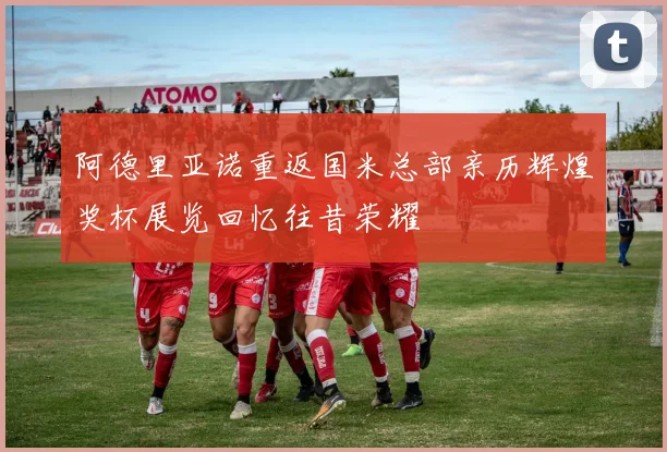 阿德里亚诺重返国米总部亲历辉煌奖杯展览回忆往昔荣耀