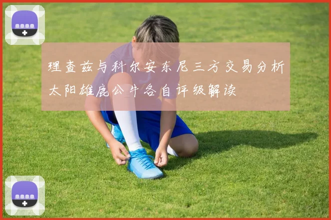 理查兹与科尔安东尼三方交易分析太阳雄鹿公牛各自评级解读