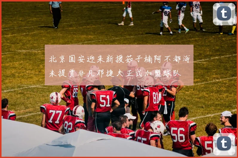 北京国安迎来新援茹子楠阿不都海米提贾非凡邓捷夫正式加盟球队