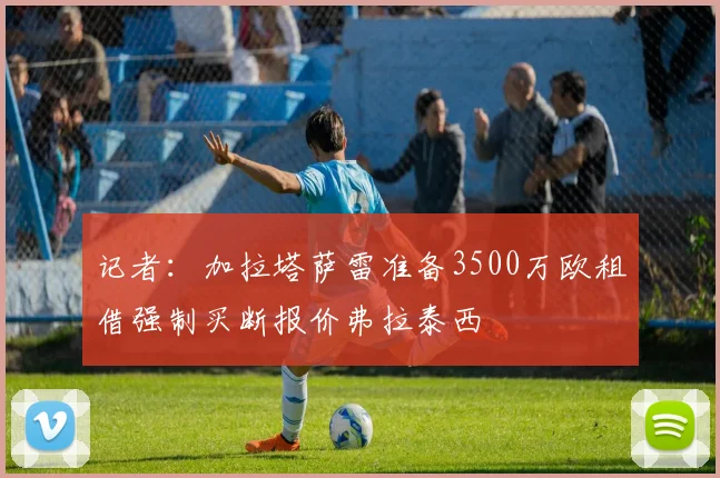 记者：加拉塔萨雷准备3500万欧租借强制买断报价弗拉泰西