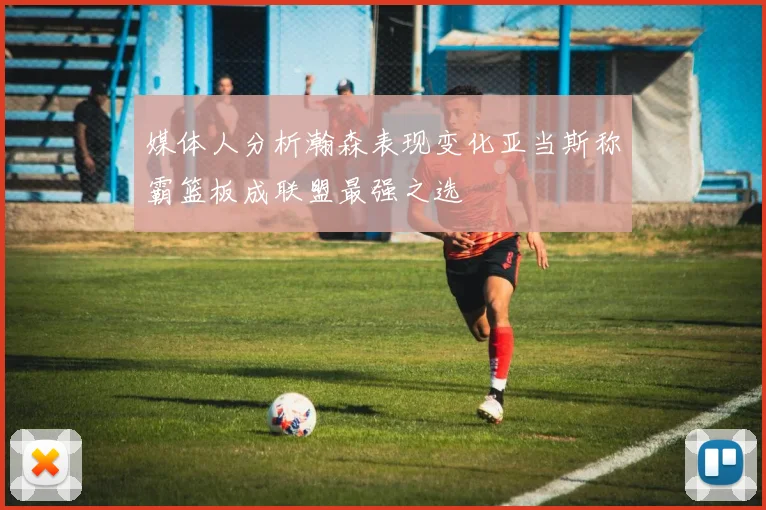 媒体人分析瀚森表现变化亚当斯称霸篮板成联盟最强之选