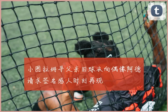 小图拉姆寻父亲旧球衣向偶像阿德请求签名感人时刻再现
