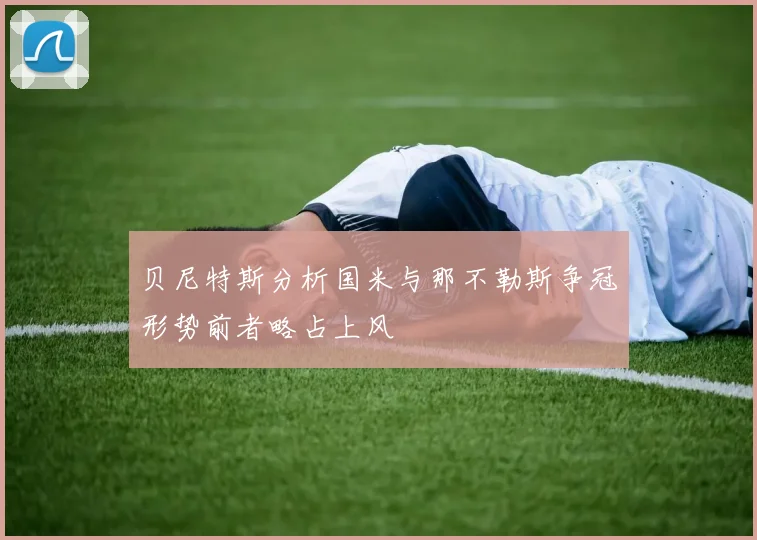 贝尼特斯分析国米与那不勒斯争冠形势前者略占上风