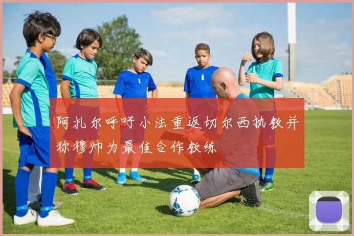 阿扎尔呼吁小法重返切尔西执教并称穆帅为最佳合作教练