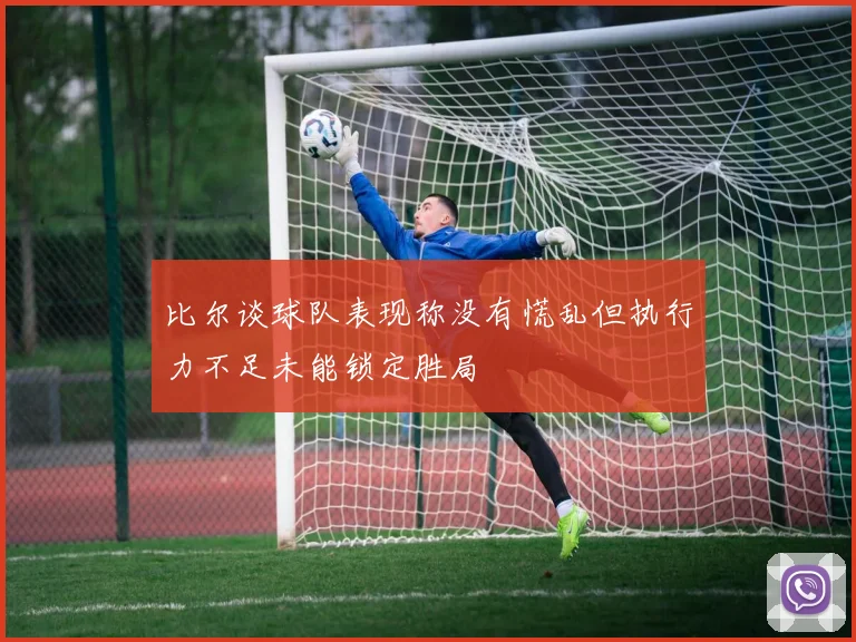 比尔谈球队表现称没有慌乱但执行力不足未能锁定胜局