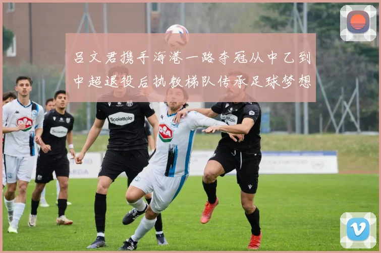 吕文君携手海港一路夺冠从中乙到中超退役后执教梯队传承足球梦想