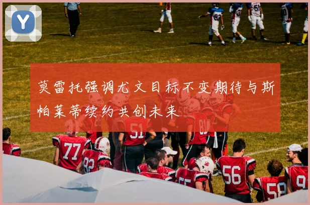 莫雷托强调尤文目标不变期待与斯帕莱蒂续约共创未来