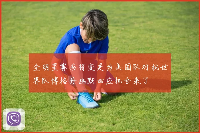 全明星赛或将变更为美国队对抗世界队博格丹幽默回应机会来了