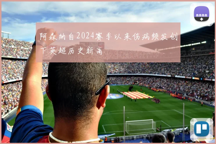 阿森纳自2024赛季以来伤病频发创下英超历史新高