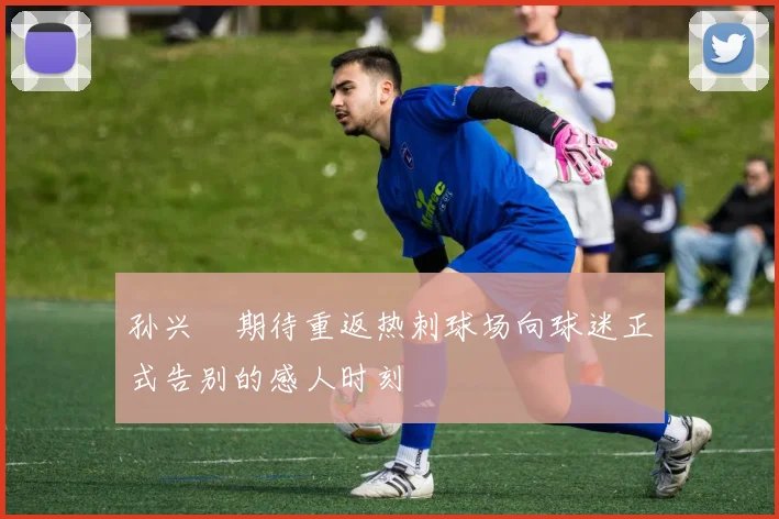 孙兴慜期待重返热刺球场向球迷正式告别的感人时刻