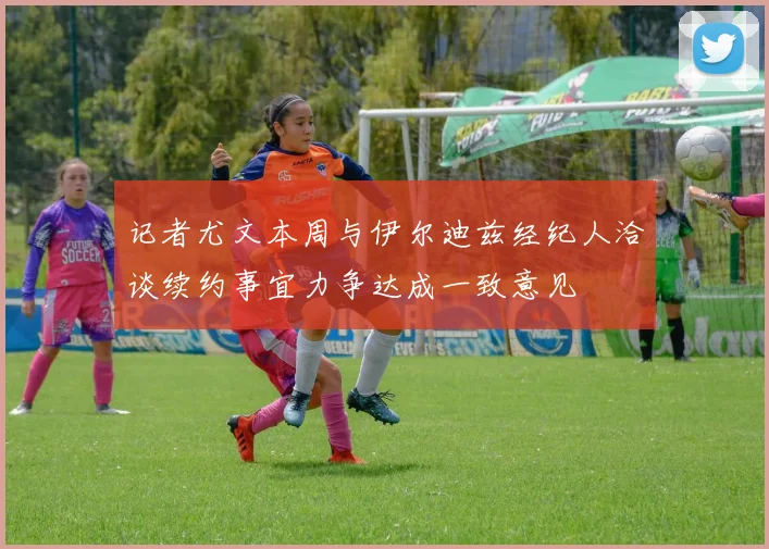 记者尤文本周与伊尔迪兹经纪人洽谈续约事宜力争达成一致意见