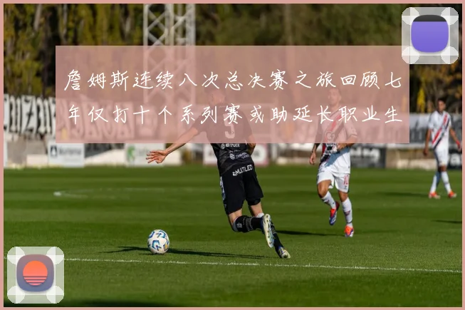 詹姆斯连续八次总决赛之旅回顾七年仅打十个系列赛或助延长职业生涯