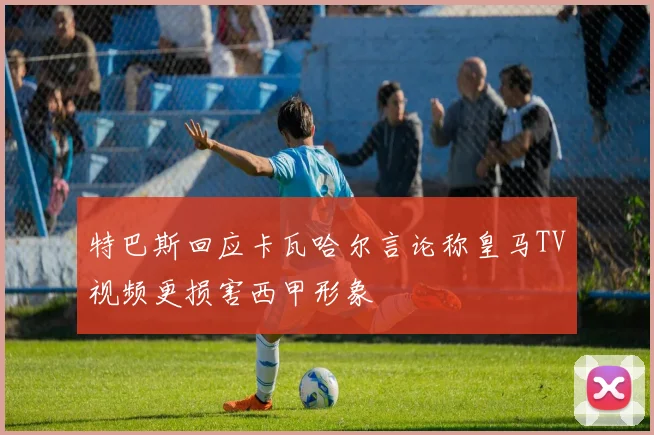 特巴斯回应卡瓦哈尔言论称皇马TV视频更损害西甲形象
