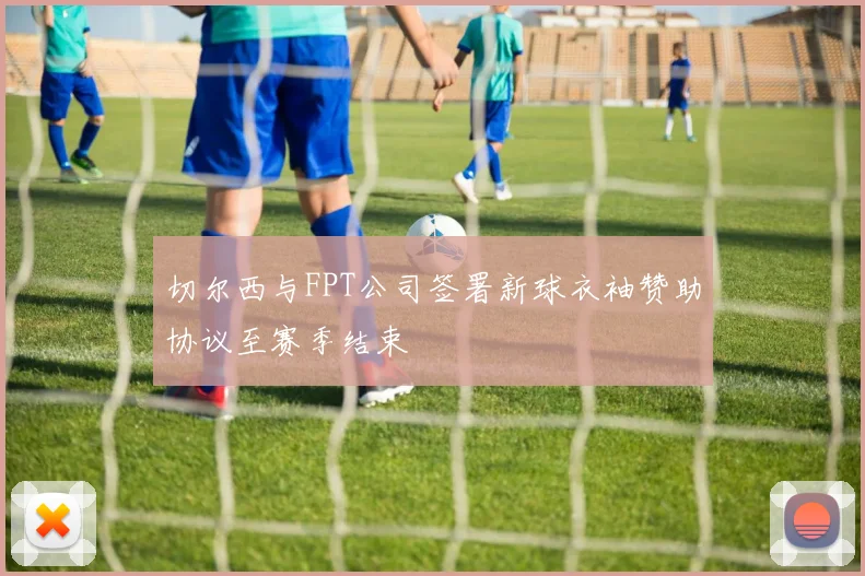 切尔西与FPT公司签署新球衣袖赞助协议至赛季结束