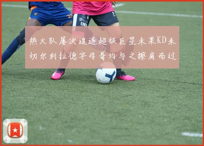 热火队屡次追逐超级巨星未果KD米切尔利拉德字母哥均与之擦肩而过