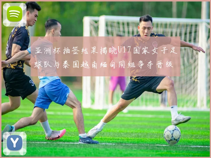 亚洲杯抽签结果揭晓U17国家女子足球队与泰国越南缅甸同组争夺晋级资格