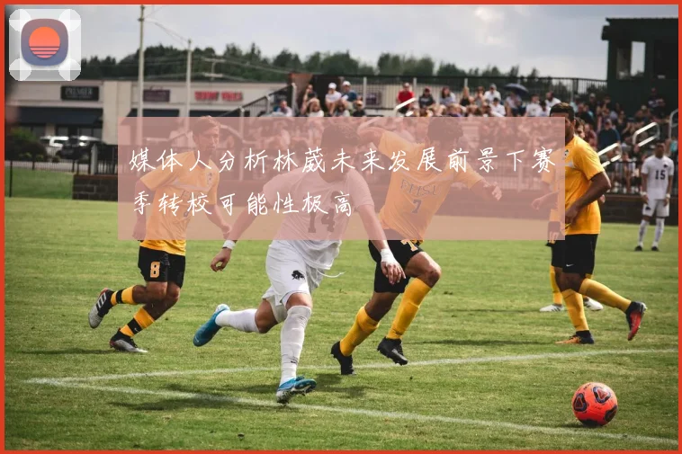 媒体人分析林葳未来发展前景下赛季转校可能性极高