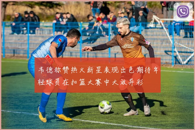 韦德称赞热火新星表现出色期待年轻球员在扣篮大赛中大放异彩