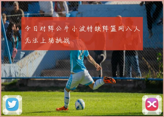 今日对阵公牛小波特缺阵篮网八人无法上场挑战