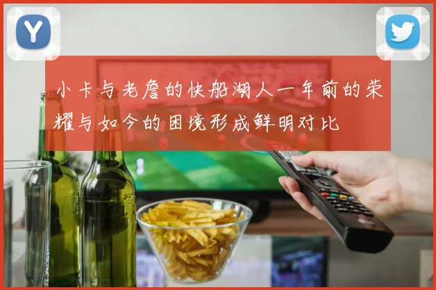 小卡与老詹的快船湖人一年前的荣耀与如今的困境形成鲜明对比