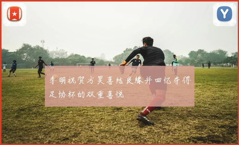 李明祝贺方昊喜结良缘并回忆夺得足协杯的双重喜悦