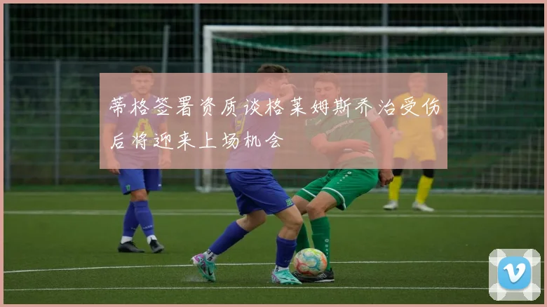 蒂格签署资质谈格莱姆斯乔治受伤后将迎来上场机会