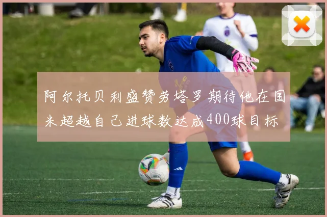 阿尔托贝利盛赞劳塔罗期待他在国米超越自己进球数达成400球目标