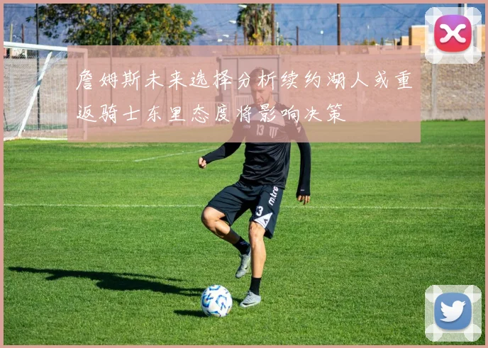 詹姆斯未来选择分析续约湖人或重返骑士东里态度将影响决策