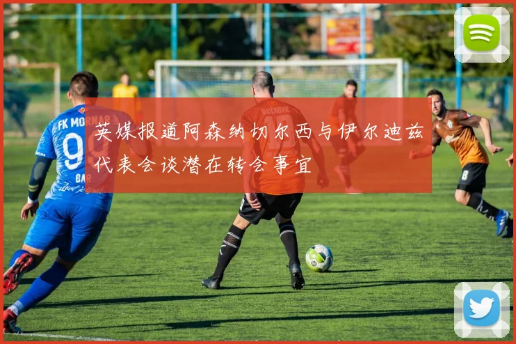 英媒报道阿森纳切尔西与伊尔迪兹代表会谈潜在转会事宜